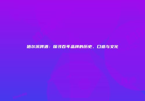 哈尔滨啤酒：探寻百年品牌的历史、口感与文化