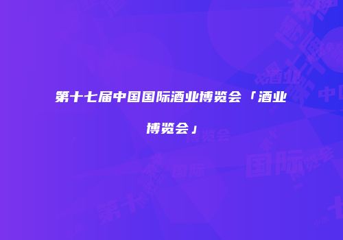 第十七届中国国际酒业博览会「酒业博览会」