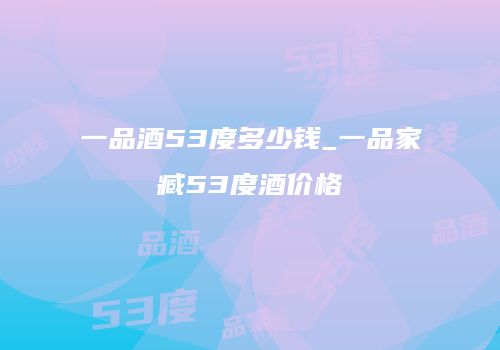 一品酒53度多少钱_一品家臧53度酒价格