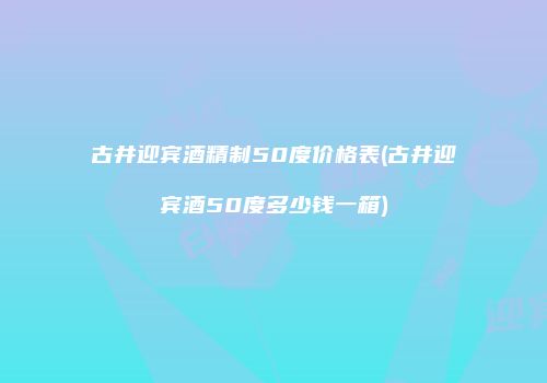 古井迎宾酒精制50度价格表(古井迎宾酒50度多少钱一箱)