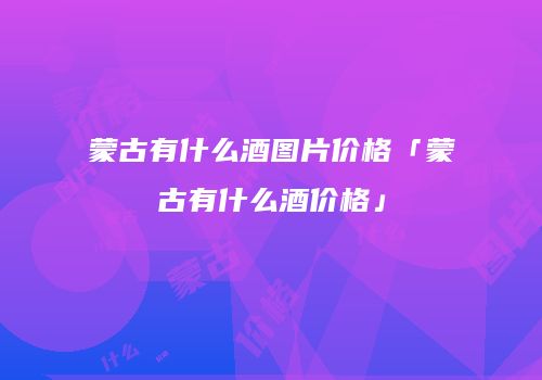 蒙古有什么酒图片价格「蒙古有什么酒价格」