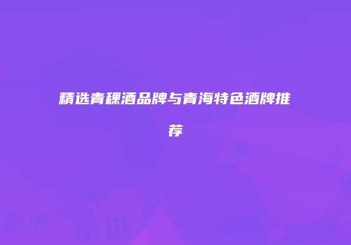 精选青稞酒品牌与青海特色酒牌推荐