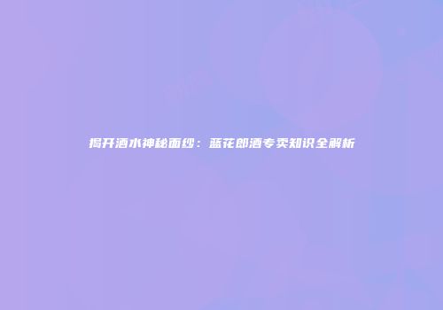 揭开酒水神秘面纱：蓝花郎酒专卖知识全解析