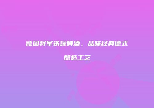 德国将军铁罐啤酒，品味经典德式酿造工艺