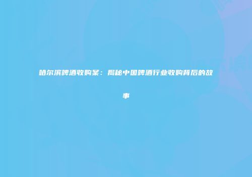 哈尔滨啤酒收购案：揭秘中国啤酒行业收购背后的故事