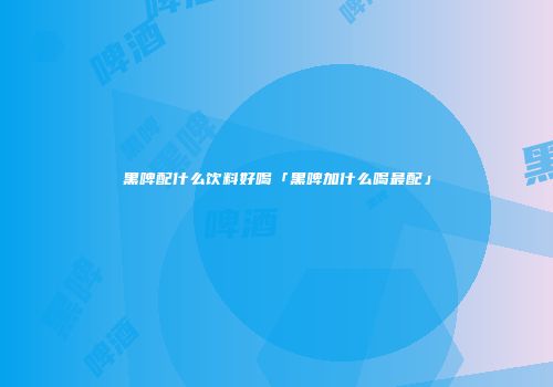 黑啤配什么饮料好喝「黑啤加什么喝最配」