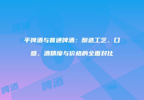 平啤酒与普通啤酒：酿造工艺、口感、酒精度与价格的全面对比
