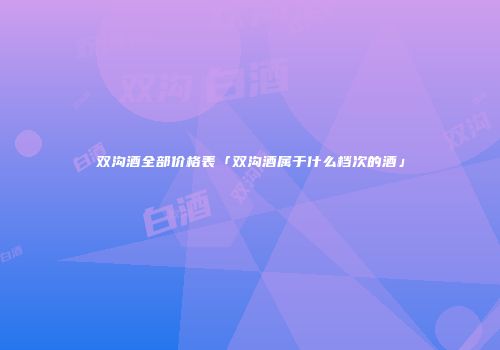 双沟酒全部价格表「双沟酒属于什么档次的酒」