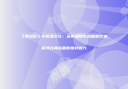 《西游记》中的酒文化：从素酒制作到唐僧饮酒，探寻古典名著的独特魅力