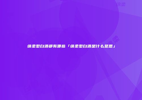 绵柔型白酒都有哪些「绵柔型白酒是什么意思」