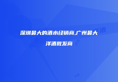 深圳最大的酒水经销商,广州最大洋酒批发商