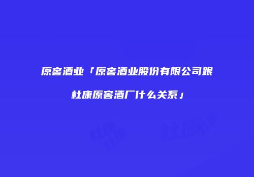 原窖酒业「原窖酒业股份有限公司跟杜康原窖酒厂什么关系」