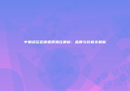 中粮名庄荟德国啤酒庄解析：品质与价格全解析