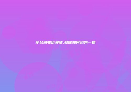 茅台回收价暴涨,教你如何抢购一箱