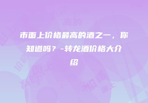 市面上价格最高的酒之一，你知道吗？-转龙酒价格大介绍