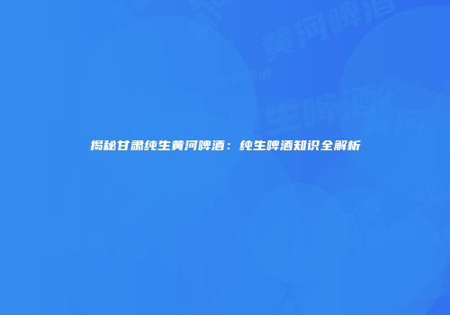揭秘甘肃纯生黄河啤酒：纯生啤酒知识全解析
