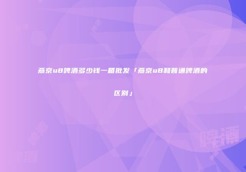 燕京u8啤酒多少钱一箱批发「燕京u8和普通啤酒的区别」