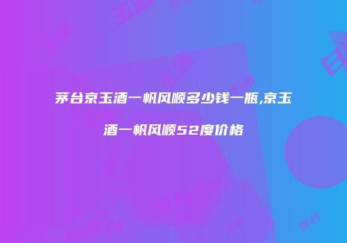 茅台京玉酒一帆风顺多少钱一瓶,京玉酒一帆风顺52度价格