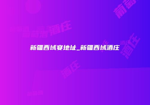 新疆西域宴地址_新疆西域酒庄