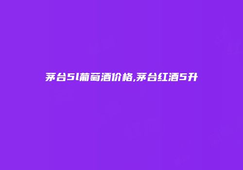 茅台5l葡萄酒价格,茅台红酒5升