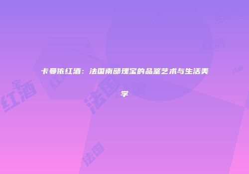 卡曼依红酒：法国南部瑰宝的品鉴艺术与生活美学