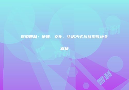 探索智利：地理、文化、生活方式与旅游胜地全解析