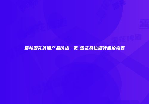 最新雪花啤酒产品价格一览-雪花易拉罐啤酒价格表