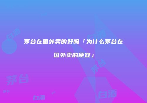 茅台在国外卖的好吗「为什么茅台在国外卖的便宜」