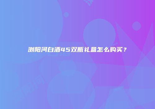 浏阳河白酒45双瓶礼盒怎么购买？