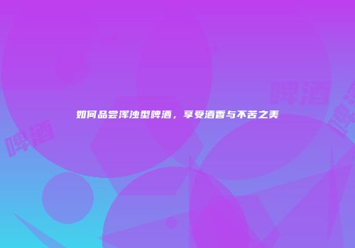 如何品尝浑浊型啤酒，享受酒香与不苦之美