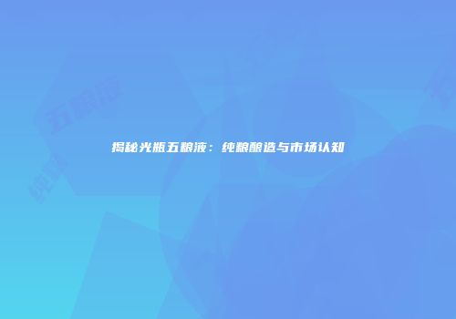 揭秘光瓶五粮液：纯粮酿造与市场认知