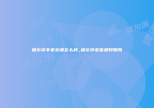 哈尔滨不老泉酒怎么样_哈尔滨老窖酒好喝吗
