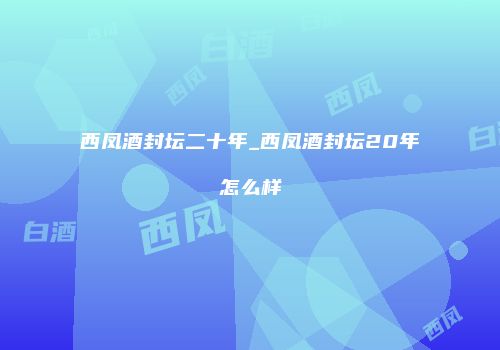 西凤酒封坛二十年_西凤酒封坛20年怎么样
