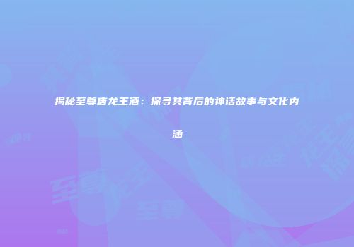 揭秘至尊唐龙王酒：探寻其背后的神话故事与文化内涵