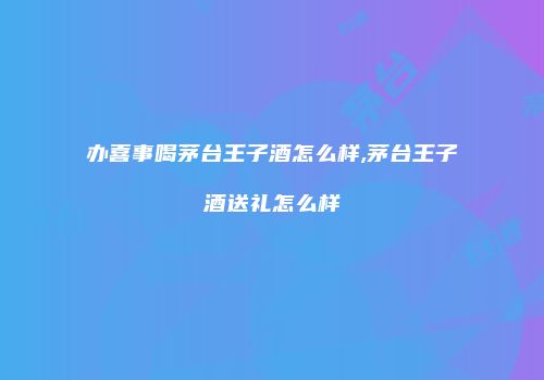 办喜事喝茅台王子酒怎么样,茅台王子酒送礼怎么样