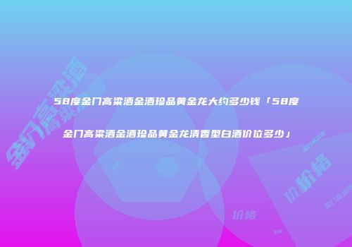 58度金门高粱酒金酒珍品黄金龙大约多少钱「58度金门高粱酒金酒珍品黄金龙清香型白酒价位多少」