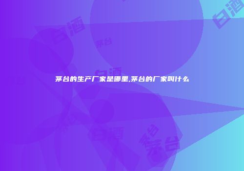 茅台的生产厂家是哪里,茅台的厂家叫什么