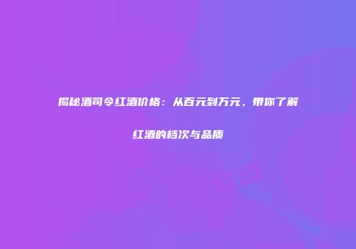 揭秘酒司令红酒价格：从百元到万元，带你了解红酒的档次与品质