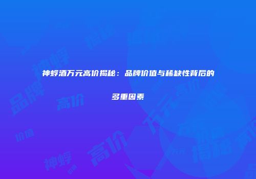 神蜉酒万元高价揭秘：品牌价值与稀缺性背后的多重因素