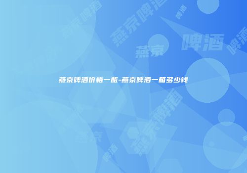 燕京啤酒价格一瓶-燕京啤酒一箱多少钱