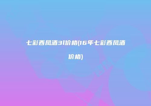 七彩西凤酒3l价格(16年七彩西凤酒价格)