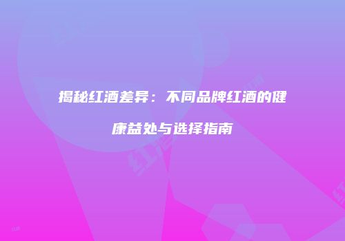 揭秘红酒差异：不同品牌红酒的健康益处与选择指南
