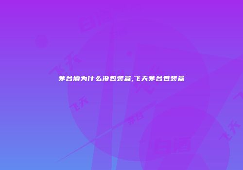 茅台酒为什么没包装盒,飞天茅台包装盒