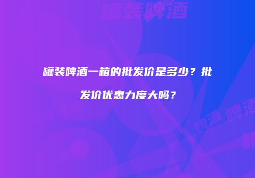罐装啤酒一箱的批发价是多少？批发价优惠力度大吗？