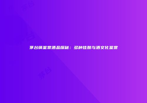 茅台镇鉴赏酒品探秘：多种佳酿与酒文化鉴赏