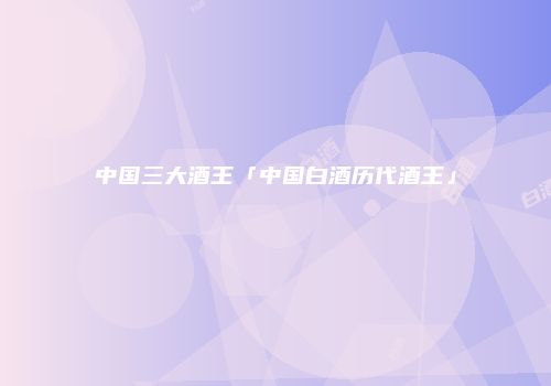 中国三大酒王「中国白酒历代酒王」