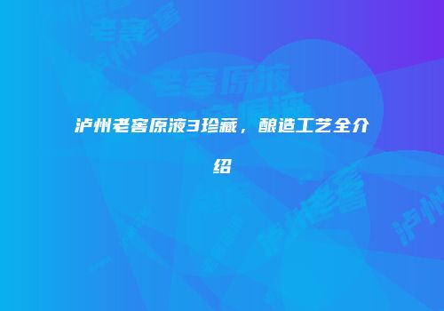 泸州老窖原液3珍藏，酿造工艺全介绍