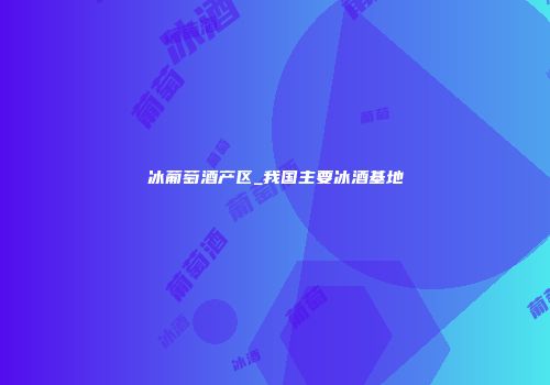 冰葡萄酒产区_我国主要冰酒基地