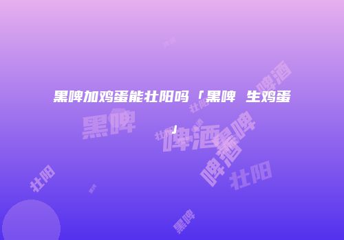 黑啤加鸡蛋能壮阳吗「黑啤 生鸡蛋」