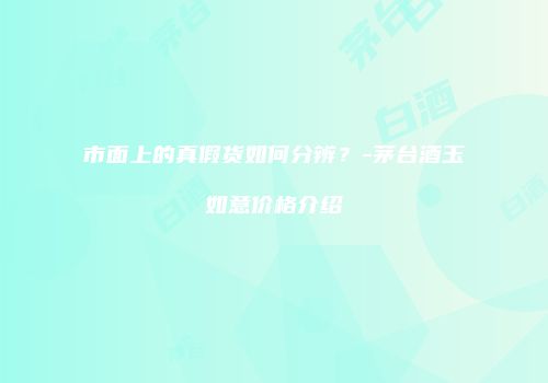 市面上的真假货如何分辨？-茅台酒玉如意价格介绍